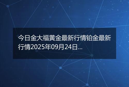 今日金大福黄金最新行情铂金最新行情2025年09月24日价格及涨跌幅元一克