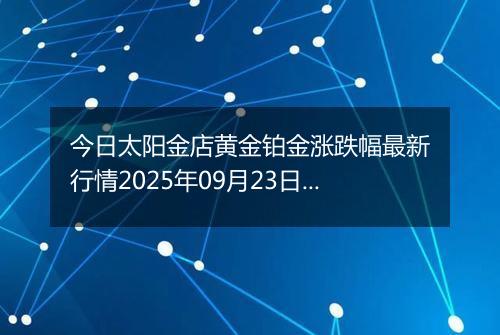 今日太阳金店黄金铂金涨跌幅最新行情2025年09月23日价格多少元一克