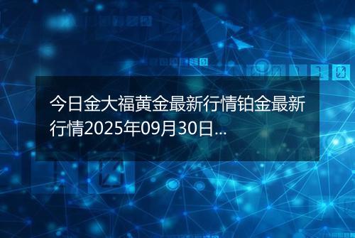 今日金大福黄金最新行情铂金最新行情2025年09月30日价格及涨跌幅元一克