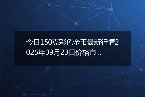今日150克彩色金币最新行情2025年09月23日价格市场价及报价多少元一个
