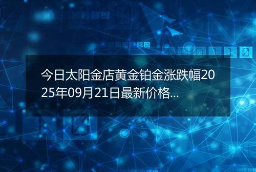 今日太阳金店黄金铂金涨跌幅2025年09月21日最新价格多少元一克及行情