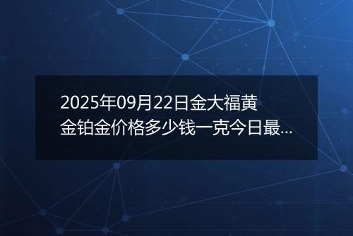 2025年09月22日金大福黄金铂金价格多少钱一克今日最新行情及涨跌幅