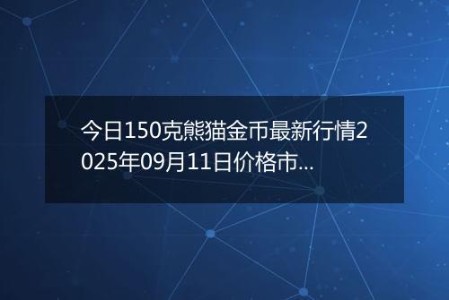 今日150克熊猫金币最新行情2025年09月11日价格市场价及报价多少元一个