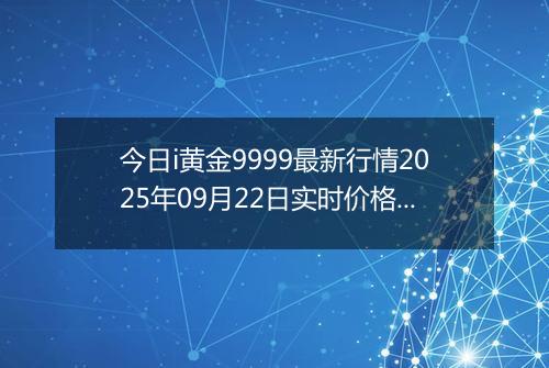 今日i黄金9999最新行情2025年09月22日实时价格及报价多少元一克