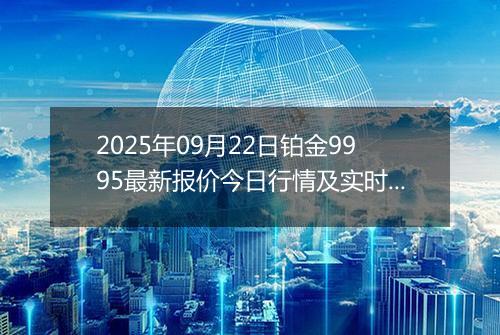 2025年09月22日铂金9995最新报价今日行情及实时市场价多少元一克