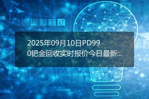 2025年09月10日PD990钯金回收实时报价今日最新行情及价格多少钱一克
