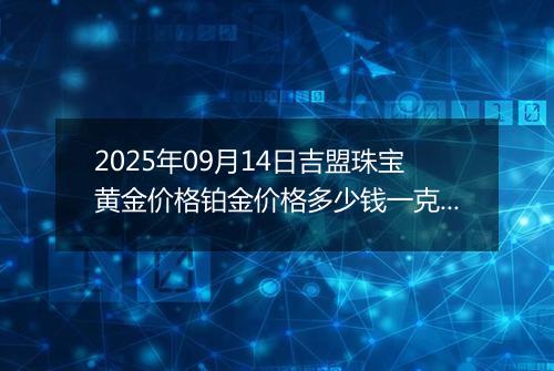 2025年09月14日吉盟珠宝黄金价格铂金价格多少钱一克今日最新行情及涨跌幅