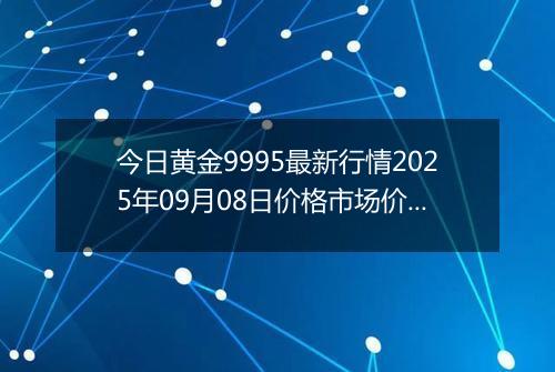今日黄金9995最新行情2025年09月08日价格市场价及报价多少一克