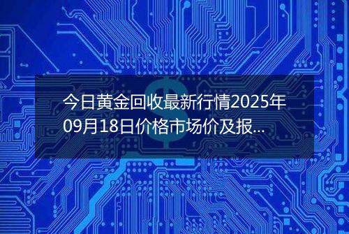 今日黄金回收最新行情2025年09月18日价格市场价及报价多少一克