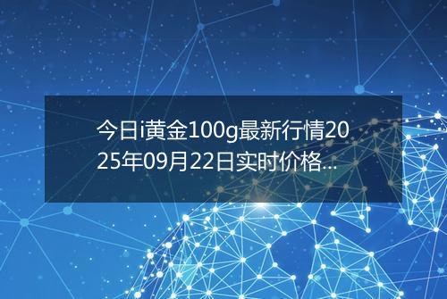 今日i黄金100g最新行情2025年09月22日实时价格及报价多少一克