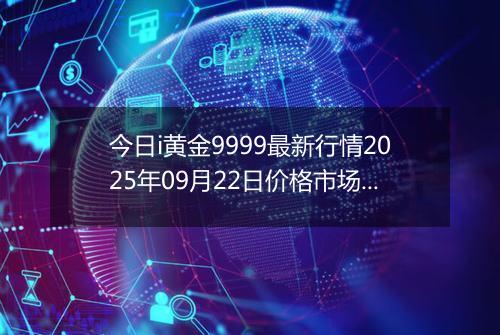 今日i黄金9999最新行情2025年09月22日价格市场价及报价多少钱一克