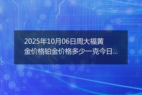 2025年10月06日周大福黄金价格铂金价格多少一克今日最新行情及涨跌幅