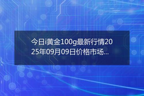 今日i黄金100g最新行情2025年09月09日价格市场价及报价多少一克