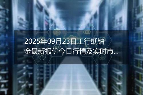 2025年09月23日工行纸铂金最新报价今日行情及实时市场价多少一克