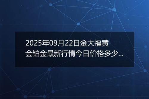 2025年09月22日金大福黄金铂金最新行情今日价格多少钱一克及涨跌幅