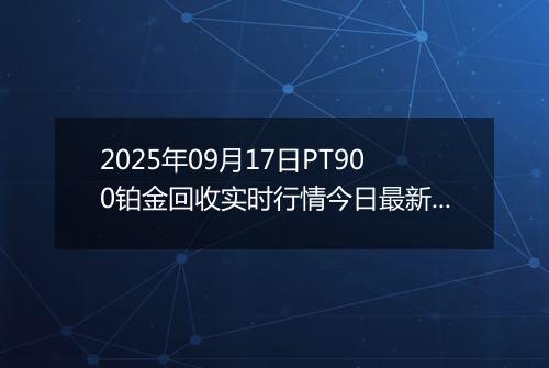 2025年09月17日PT900铂金回收实时行情今日最新价格及当前报价多少钱一克