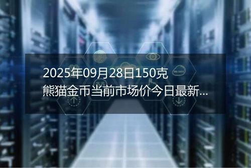 2025年09月28日150克熊猫金币当前市场价今日最新行情及报价多少元一个