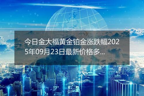 今日金大福黄金铂金涨跌幅2025年09月23日最新价格多少元一克及行情