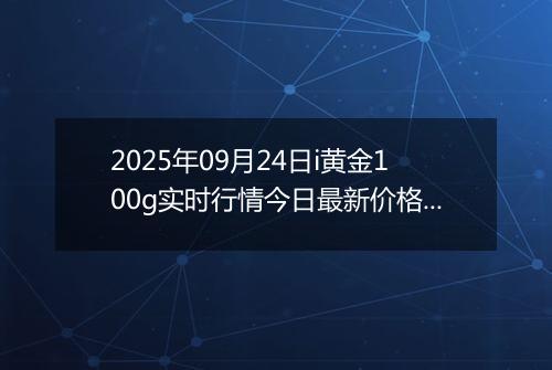 2025年09月24日i黄金100g实时行情今日最新价格及当前报价多少钱一克