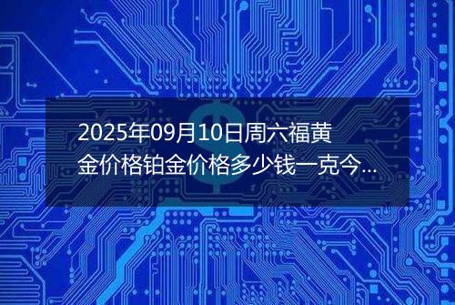 2025年09月10日周六福黄金价格铂金价格多少钱一克今日最新行情及涨跌幅