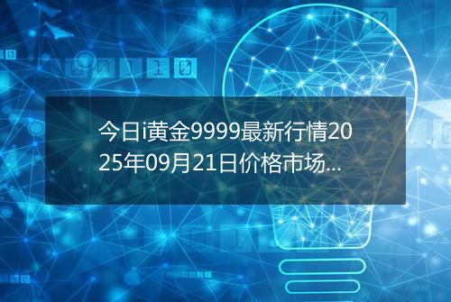 今日i黄金9999最新行情2025年09月21日价格市场价及报价多少一克