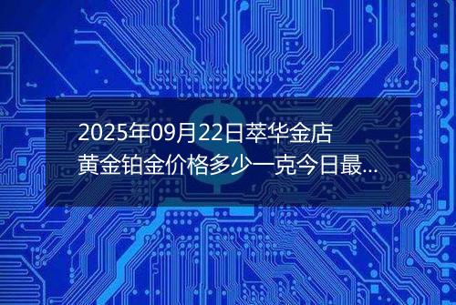 2025年09月22日萃华金店黄金铂金价格多少一克今日最新行情及涨跌幅
