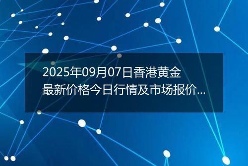 2025年09月07日香港黄金最新价格今日行情及市场报价多少港元一港两