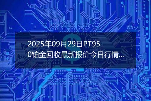 2025年09月29日PT950铂金回收最新报价今日行情及实时市场价多少钱一克