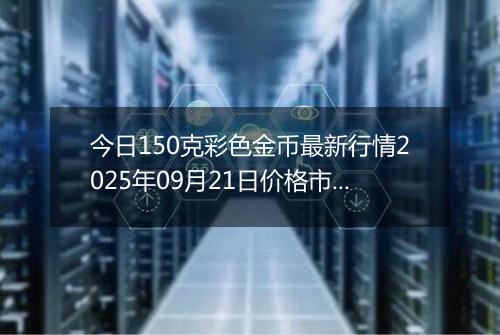 今日150克彩色金币最新行情2025年09月21日价格市场价及报价多少元一个