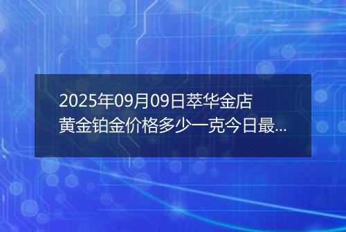 2025年09月09日萃华金店黄金铂金价格多少一克今日最新行情及涨跌幅