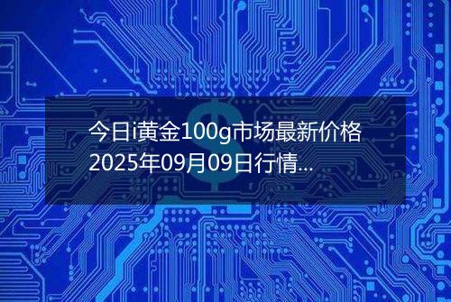 今日i黄金100g市场最新价格2025年09月09日行情及报价多少钱一克