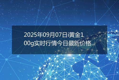 2025年09月07日i黄金100g实时行情今日最新价格及当前报价多少钱一克