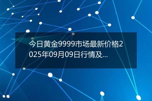 今日黄金9999市场最新价格2025年09月09日行情及报价多少一克
