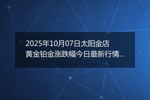 2025年10月07日太阳金店黄金铂金涨跌幅今日最新行情及价格多少一克