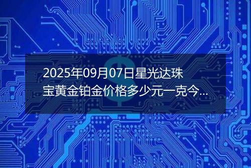 2025年09月07日星光达珠宝黄金铂金价格多少元一克今日最新行情及涨跌幅