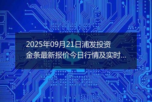 2025年09月21日浦发投资金条最新报价今日行情及实时市场价多少钱一克