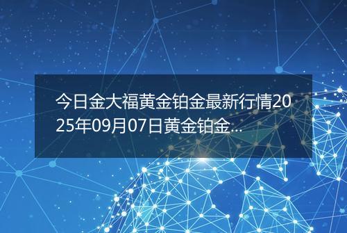 今日金大福黄金铂金最新行情2025年09月07日黄金铂金价格多少一克及涨跌幅