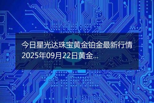 今日星光达珠宝黄金铂金最新行情2025年09月22日黄金铂金价格多少一克及涨跌幅
