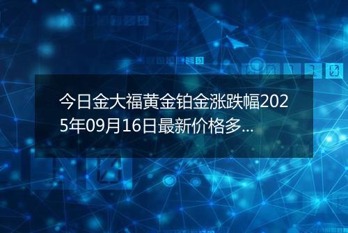 今日金大福黄金铂金涨跌幅2025年09月16日最新价格多少钱一克及行情