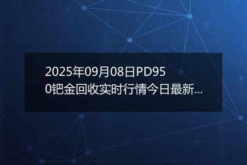 2025年09月08日PD950钯金回收实时行情今日最新价格及当前报价多少钱一克