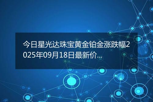 今日星光达珠宝黄金铂金涨跌幅2025年09月18日最新价格多少钱一克及行情