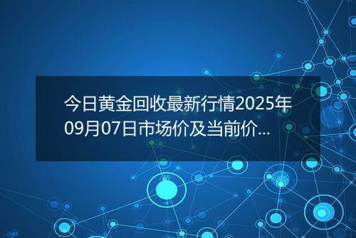 今日黄金回收最新行情2025年09月07日市场价及当前价格多少钱一克