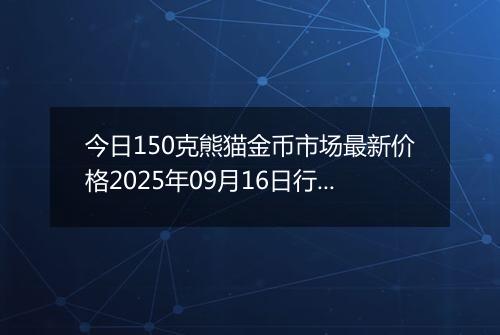 今日150克熊猫金币市场最新价格2025年09月16日行情及报价多少元一个