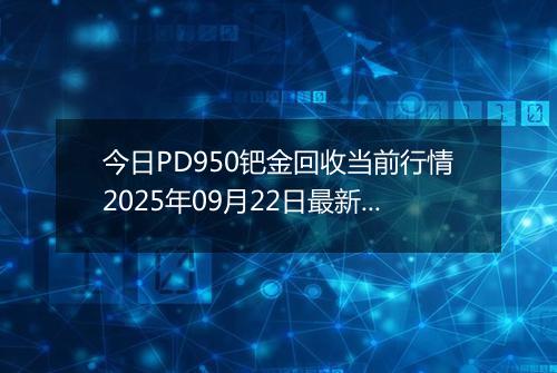 今日PD950钯金回收当前行情2025年09月22日最新价格及市场价多少元一克