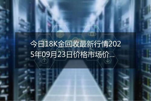 今日18K金回收最新行情2025年09月23日价格市场价及报价多少钱一克
