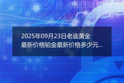 2025年09月23日老庙黄金最新价格铂金最新价格多少元一克今日行情及涨跌幅