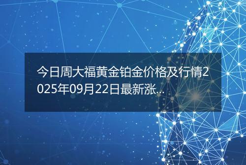 今日周大福黄金铂金价格及行情2025年09月22日最新涨跌幅多少一克