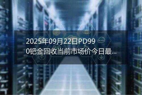 2025年09月22日PD990钯金回收当前市场价今日最新行情及报价多少钱一克
