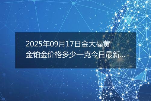 2025年09月17日金大福黄金铂金价格多少一克今日最新行情及涨跌幅
