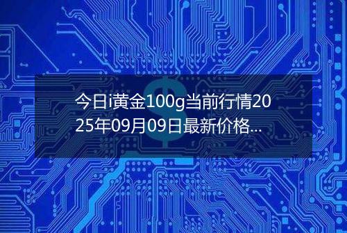 今日i黄金100g当前行情2025年09月09日最新价格及市场价多少元一克